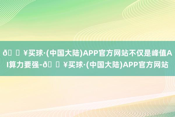 🔥买球·(中国大陆)APP官方网站不仅是峰值AI算力要强-🔥买球·(中国大陆)APP官方网站