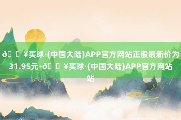 🔥买球·(中国大陆)APP官方网站正股最新价为31.95元-🔥买球·(中国大陆)APP官方网站