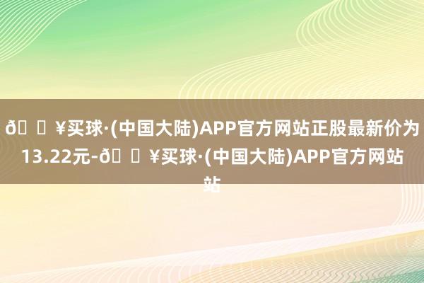 🔥买球·(中国大陆)APP官方网站正股最新价为13.22元-🔥买球·(中国大陆)APP官方网站