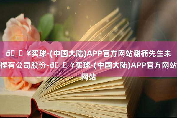 🔥买球·(中国大陆)APP官方网站谢楠先生未捏有公司股份-🔥买球·(中国大陆)APP官方网站