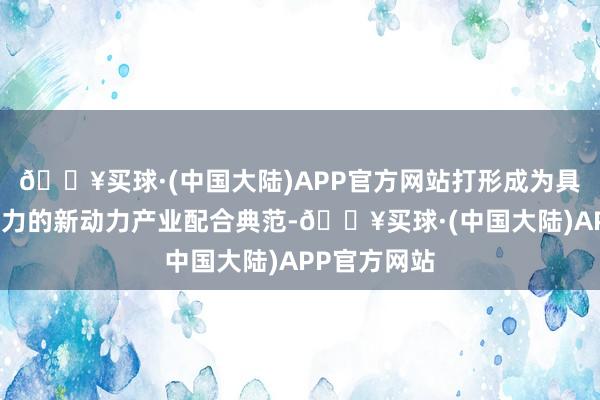 🔥买球·(中国大陆)APP官方网站打形成为具有海外影响力的新动力产业配合典范-🔥买球·(中国大陆)APP官方网站