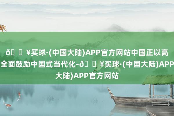 🔥买球·(中国大陆)APP官方网站中国正以高质地发展全面鼓励中国式当代化-🔥买球·(中国大陆)APP官方网站