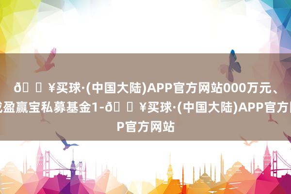 🔥买球·(中国大陆)APP官方网站000万元、基成盈赢宝私募基金1-🔥买球·(中国大陆)APP官方网站