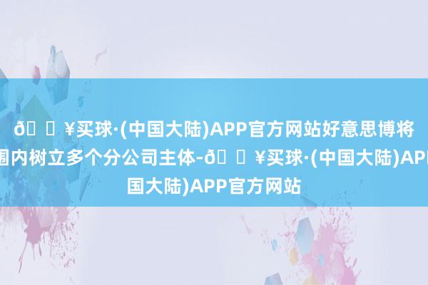 🔥买球·(中国大陆)APP官方网站好意思博将在巨匠范围内树立多个分公司主体-🔥买球·(中国大陆)APP官方网站