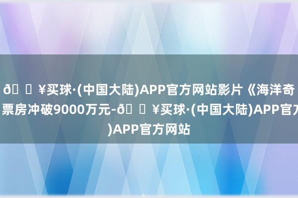 🔥买球·(中国大陆)APP官方网站影片《海洋奇缘2》票房冲破9000万元-🔥买球·(中国大陆)APP官方网站