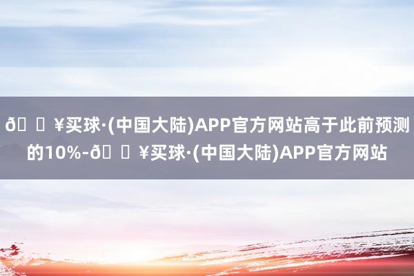 🔥买球·(中国大陆)APP官方网站高于此前预测的10%-🔥买球·(中国大陆)APP官方网站