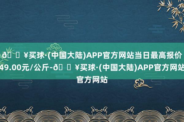 🔥买球·(中国大陆)APP官方网站当日最高报价49.00元/公斤-🔥买球·(中国大陆)APP官方网站