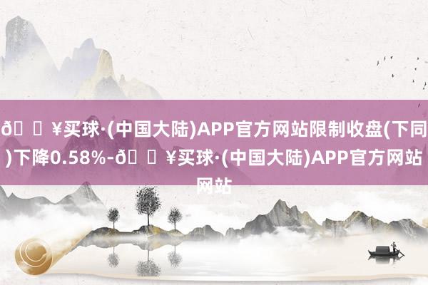 🔥买球·(中国大陆)APP官方网站限制收盘(下同)下降0.58%-🔥买球·(中国大陆)APP官方网站