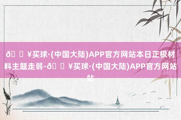 🔥买球·(中国大陆)APP官方网站本日正极材料主题走弱-🔥买球·(中国大陆)APP官方网站