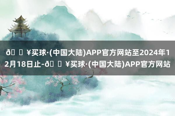 🔥买球·(中国大陆)APP官方网站至2024年12月18日止-🔥买球·(中国大陆)APP官方网站