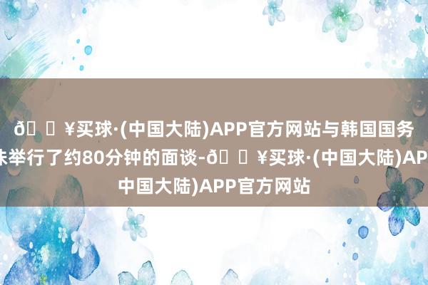 🔥买球·(中国大陆)APP官方网站与韩国国务总理韩德洙举行了约80分钟的面谈-🔥买球·(中国大陆)APP官方网站