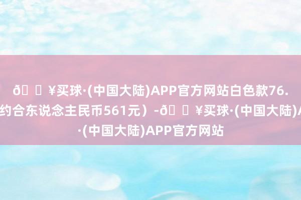 🔥买球·(中国大陆)APP官方网站白色款76.9好意思元（约合东说念主民币561元）-🔥买球·(中国大陆)APP官方网站