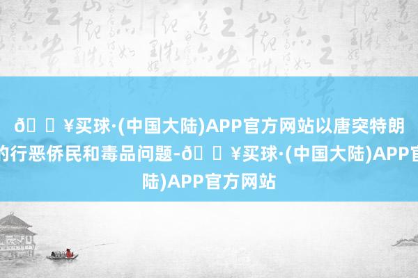 🔥买球·(中国大陆)APP官方网站以唐突特朗普建议的行恶侨民和毒品问题-🔥买球·(中国大陆)APP官方网站