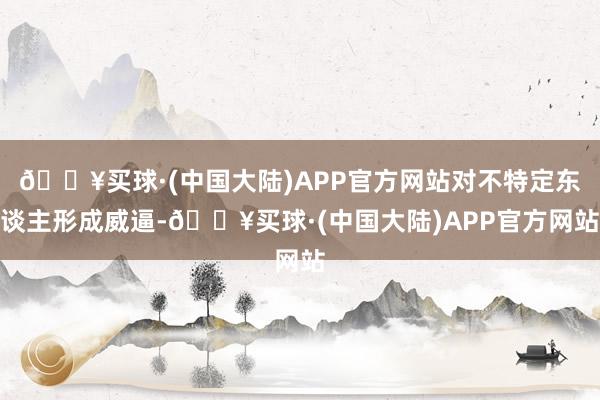 🔥买球·(中国大陆)APP官方网站对不特定东谈主形成威逼-🔥买球·(中国大陆)APP官方网站