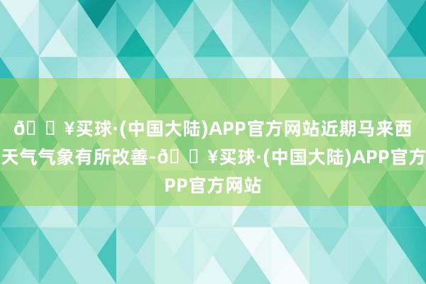 🔥买球·(中国大陆)APP官方网站近期马来西亚的天气气象有所改善-🔥买球·(中国大陆)APP官方网站