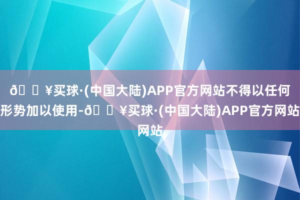 🔥买球·(中国大陆)APP官方网站不得以任何形势加以使用-🔥买球·(中国大陆)APP官方网站