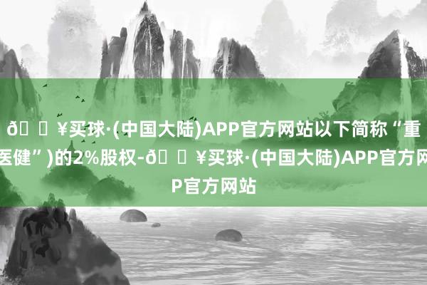 🔥买球·(中国大陆)APP官方网站以下简称“重庆医健”)的2%股权-🔥买球·(中国大陆)APP官方网站