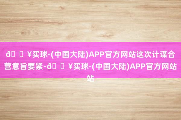 🔥买球·(中国大陆)APP官方网站这次计谋合营意旨要紧-🔥买球·(中国大陆)APP官方网站