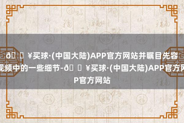 🔥买球·(中国大陆)APP官方网站并瞩目先容了视频中的一些细节-🔥买球·(中国大陆)APP官方网站