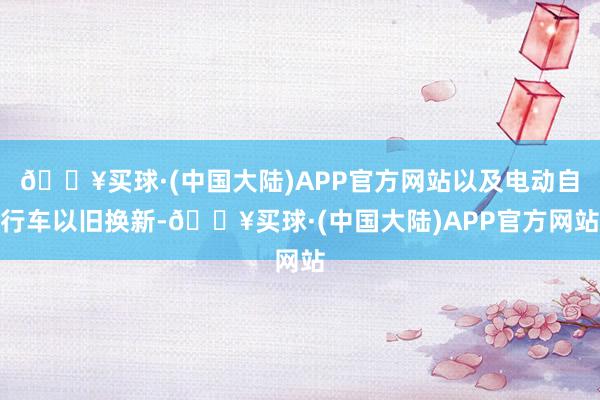 🔥买球·(中国大陆)APP官方网站以及电动自行车以旧换新-🔥买球·(中国大陆)APP官方网站