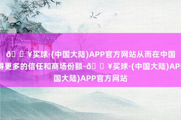 🔥买球·(中国大陆)APP官方网站从而在中国商场中赢得更多的信任和商场份额-🔥买球·(中国大陆)APP官方网站