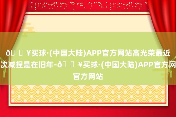 🔥买球·(中国大陆)APP官方网站高光荣最近一次减捏是在旧年-🔥买球·(中国大陆)APP官方网站