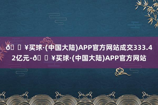 🔥买球·(中国大陆)APP官方网站成交333.42亿元-🔥买球·(中国大陆)APP官方网站