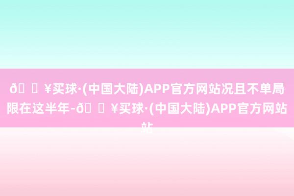 🔥买球·(中国大陆)APP官方网站况且不单局限在这半年-🔥买球·(中国大陆)APP官方网站