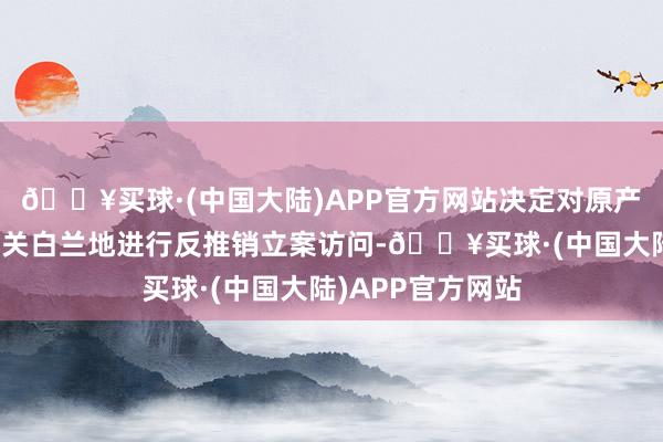 🔥买球·(中国大陆)APP官方网站决定对原产于欧盟的入口有关白兰地进行反推销立案访问-🔥买球·(中国大陆)APP官方网站