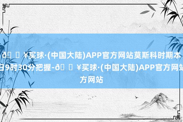 🔥买球·(中国大陆)APP官方网站莫斯科时期本日9时30分把握-🔥买球·(中国大陆)APP官方网站