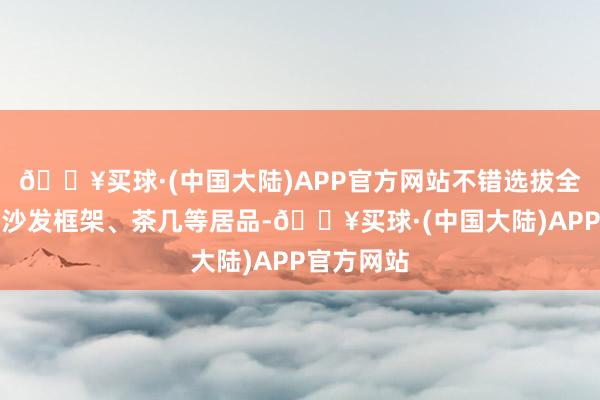 🔥买球·(中国大陆)APP官方网站不错选拔全铝材质的沙发框架、茶几等居品-🔥买球·(中国大陆)APP官方网站