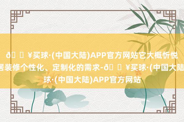 🔥买球·(中国大陆)APP官方网站它大概忻悦糜掷者关于家居装修个性化、定制化的需求-🔥买球·(中国大陆)APP官方网站