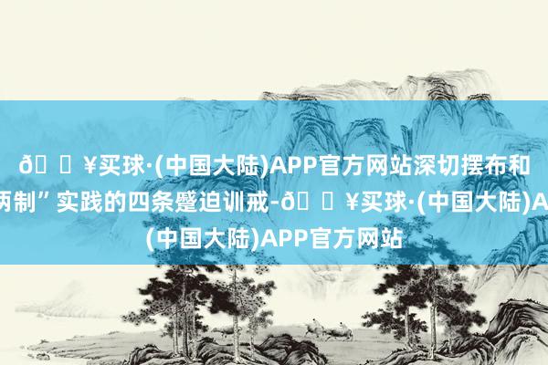 🔥买球·(中国大陆)APP官方网站深切摆布和践行“一国两制”实践的四条蹙迫训戒-🔥买球·(中国大陆)APP官方网站