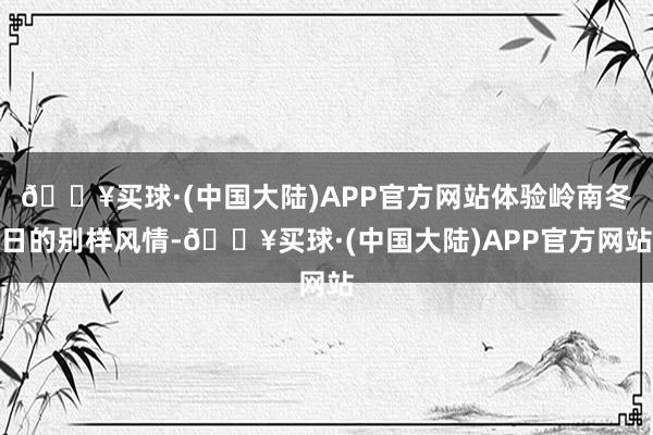 🔥买球·(中国大陆)APP官方网站体验岭南冬日的别样风情-🔥买球·(中国大陆)APP官方网站