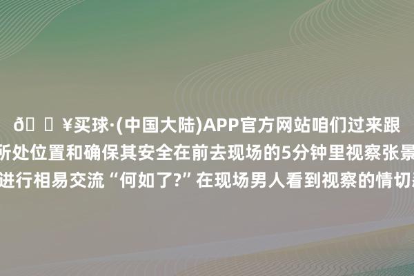 🔥买球·(中国大陆)APP官方网站咱们过来跟你聊聊天”为阐述男人所处位置和确保其安全在前去现场的5分钟里视察张景豪一纵贯过电话与其进行相易交流“何如了?”在现场男人看到视察的情切忍不住放声哀泣将心中的苦闷和压力宣泄出来蓝本男人因为和家东说念主发生争吵心中苦闷思找东说念主诉说但打一又友电话齐没东说念主接无处倾吐的他情谊一刹崩溃了视察到现场后一边劝慰开荒一边静静听他敷陈直到男人抹去眼泪平复情怀“你后续