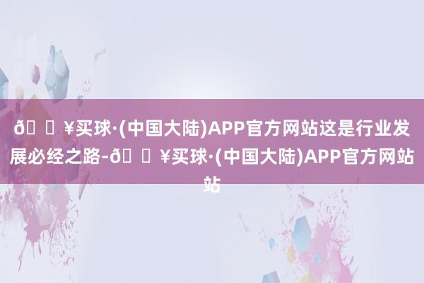 🔥买球·(中国大陆)APP官方网站这是行业发展必经之路-🔥买球·(中国大陆)APP官方网站