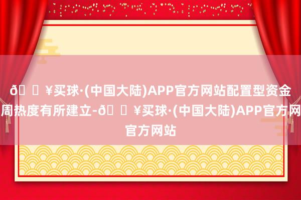 🔥买球·(中国大陆)APP官方网站配置型资金上周热度有所建立-🔥买球·(中国大陆)APP官方网站