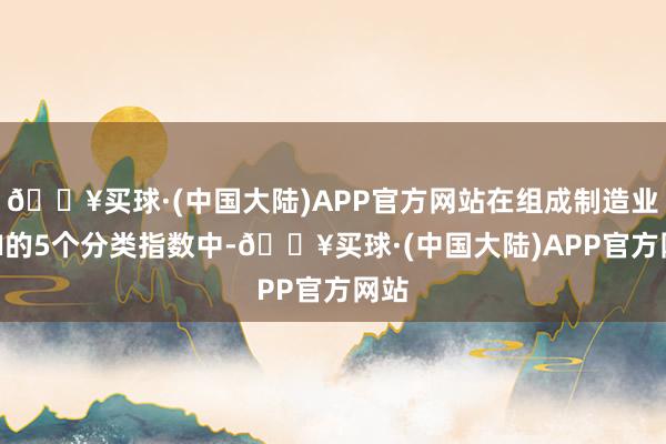 🔥买球·(中国大陆)APP官方网站在组成制造业PMI的5个分类指数中-🔥买球·(中国大陆)APP官方网站