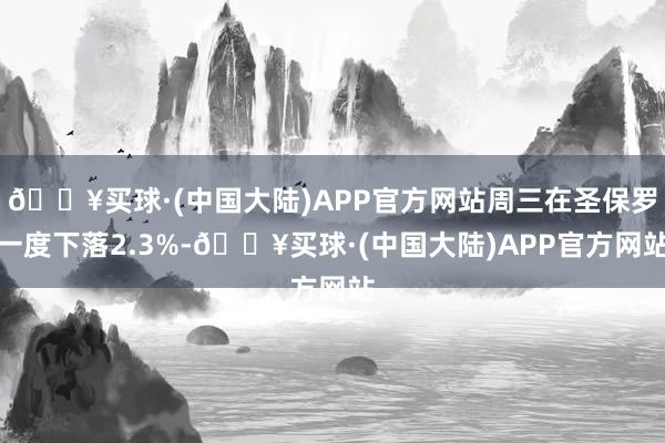 🔥买球·(中国大陆)APP官方网站周三在圣保罗一度下落2.3%-🔥买球·(中国大陆)APP官方网站