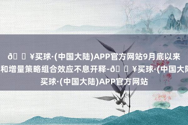 🔥买球·(中国大陆)APP官方网站9月底以来的系列存量策略和增量策略组合效应不息开释-🔥买球·(中国大陆)APP官方网站