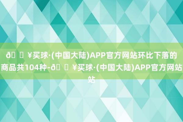 🔥买球·(中国大陆)APP官方网站　　环比下落的商品共104种-🔥买球·(中国大陆)APP官方网站