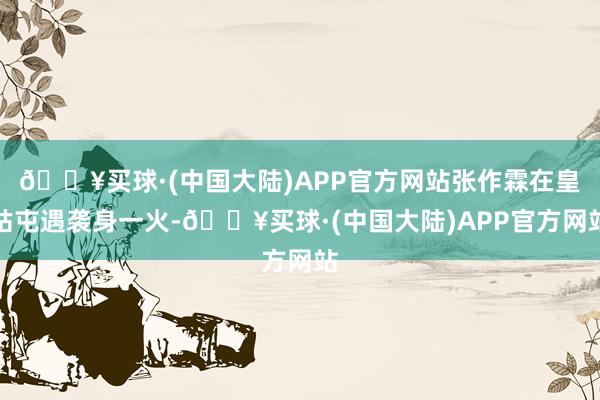 🔥买球·(中国大陆)APP官方网站张作霖在皇姑屯遇袭身一火-🔥买球·(中国大陆)APP官方网站