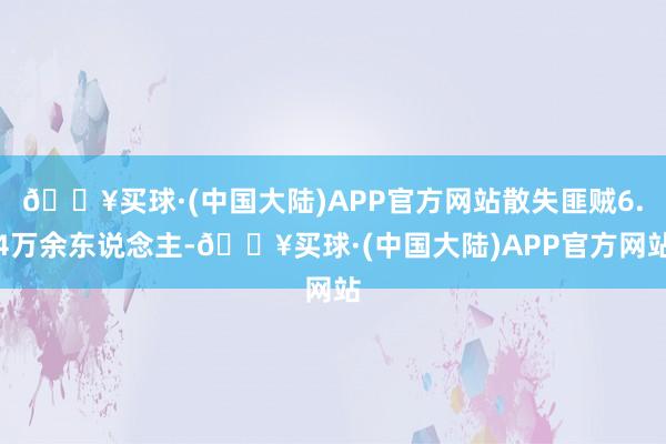 🔥买球·(中国大陆)APP官方网站散失匪贼6.4万余东说念主-🔥买球·(中国大陆)APP官方网站