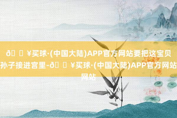 🔥买球·(中国大陆)APP官方网站要把这宝贝孙子接进宫里-🔥买球·(中国大陆)APP官方网站