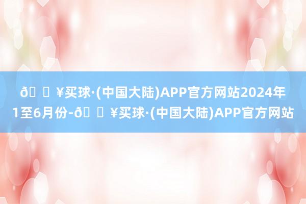 🔥买球·(中国大陆)APP官方网站　　2024年1至6月份-🔥买球·(中国大陆)APP官方网站