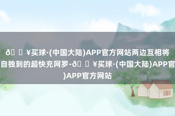 🔥买球·(中国大陆)APP官方网站两边互相将绽放各自独到的超快充网罗-🔥买球·(中国大陆)APP官方网站