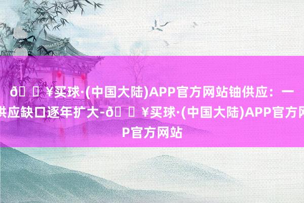 🔥买球·(中国大陆)APP官方网站铀供应：一次供应缺口逐年扩大-🔥买球·(中国大陆)APP官方网站