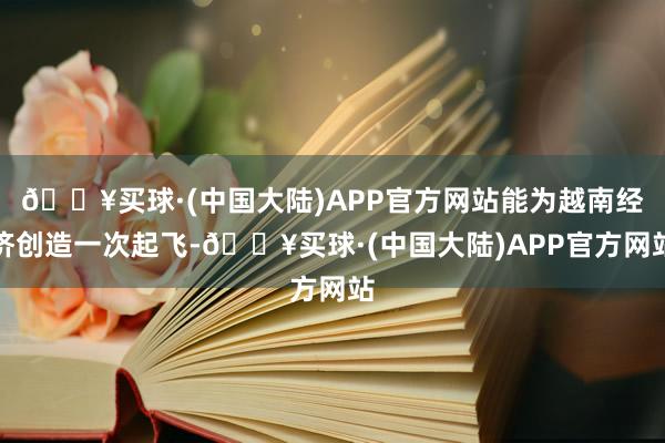 🔥买球·(中国大陆)APP官方网站能为越南经济创造一次起飞-🔥买球·(中国大陆)APP官方网站