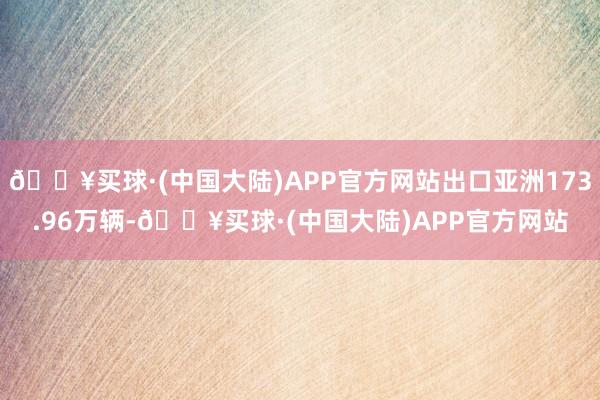 🔥买球·(中国大陆)APP官方网站出口亚洲173.96万辆-🔥买球·(中国大陆)APP官方网站