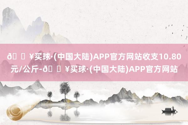 🔥买球·(中国大陆)APP官方网站收支10.80元/公斤-🔥买球·(中国大陆)APP官方网站